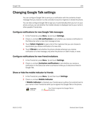 Google Talk                                                                                          205



Changing Google Talk settings
              You can configure Google Talk to send you a notification with the contents of each
              message that you receive in a chat, and also to sound a ringtone or vibrate the phone.
              You can also configure Google Talk to sign you in automatically when you turn on your
              phone, and you can set whether the mobile indicator is displayed next to your name in
              other people’s Friends lists.

Configure notifications for new Google Talk messages
              1   In the Friends list, press Menu    and touch Settings.
              2 Check or uncheck IM notifications to set whether you receive a notification in
                the Status bar when a new chat message arrives.
              3 Touch Select ringtone to open a list of the ringtones that you can choose to
                sound when you receive notification of a new chat.
              4 Touch Vibrate to set whether the phone vibrates whenever you receive
                notification of a new message, only when the phone is in Silent mode, or never.

Configure notifications for new friend invitations
              1   In the Friends list, press Menu    and touch Settings.
              2 Check or uncheck Invitation notifications to set whether you receive a
                notification in the Status bar when a someone invites you to become a friend in
                Google Talk.

Show or hide the mobile indicator to friends
              1   In the Friends list, press Menu    and then touch Settings.
              2 Check or uncheck Mobile indicator.
                  If Mobile indicator is checked, your friends see an outline of an android next to
                  your name in their Friends list when you’re signed into Google Talk on the phone.

                                                    Your friend is signed into Google Talk on
                                                    his phone.




AUG-2.3-103                                                                           Android User’s Guide
 
