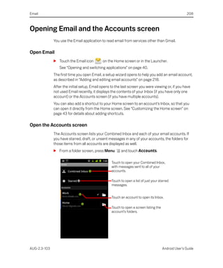 Email                                                                                                  208



Opening Email and the Accounts screen
              You use the Email application to read email from services other than Gmail.

Open Email
              S Touch the Email icon         on the Home screen or in the Launcher.
                 See “Opening and switching applications” on page 40.
              The first time you open Email, a setup wizard opens to help you add an email account,
              as described in “Adding and editing email accounts” on page 218.
              After the initial setup, Email opens to the last screen you were viewing or, if you have
              not used Email recently, it displays the contents of your Inbox (if you have only one
              account) or the Accounts screen (if you have multiple accounts).
              You can also add a shortcut to your Home screen to an account’s Inbox, so that you
              can open it directly from the Home screen. See “Customizing the Home screen” on
              page 43 for details about adding shortcuts.

Open the Accounts screen
              The Accounts screen lists your Combined Inbox and each of your email accounts. If
              you have starred, draft, or unsent messages in any of your accounts, the folders for
              those items from all accounts are displayed as well.
              S From a folder screen, press Menu         and touch Accounts.

                                                   Touch to open your Combined Inbox,
                                                   with messages sent to all of your
                                                   accounts.

                                                   Touch to open a list of just your starred
                                                   messages.


                                                   Touch an account to open its Inbox.

                                                   Touch to open a screen listing the
                                                   account’s folders.




AUG-2.3-103                                                                             Android User’s Guide
 