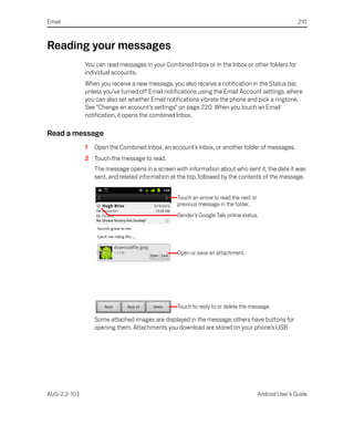 Email                                                                                                  210



Reading your messages
              You can read messages in your Combined Inbox or in the Inbox or other folders for
              individual accounts.
              When you receive a new message, you also receive a notification in the Status bar,
              unless you’ve turned off Email notifications using the Email Account settings, where
              you can also set whether Email notifications vibrate the phone and pick a ringtone.
              See “Change an account’s settings” on page 220. When you touch an Email
              notification, it opens the combined Inbox.

Read a message
              1   Open the Combined Inbox, an account’s Inbox, or another folder of messages.
              2 Touch the message to read.
                  The message opens in a screen with information about who sent it, the date it was
                  sent, and related information at the top, followed by the contents of the message.


                                                  Touch an arrow to read the next or
                                                  previous message in the folder.
                                                  Sender’s Google Talk online status.




                                                  Open or save an attachment.




                                                  Touch to reply to or delete the message.

                  Some attached images are displayed in the message; others have buttons for
                  opening them. Attachments you download are stored on your phone’s USB




AUG-2.3-103                                                                            Android User’s Guide
 
