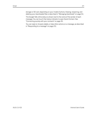 Email                                                                                          211


              storage or SD card, depending on your model of phone. Viewing, reopening, and
              deleting your downloaded files is described in “Managing downloads” on page 54.
              The Google Talk online status is shown next to the name of the sender of each
              message. You can touch that status indicator to open Quick Contact. See
              “Connecting quickly with your contacts” on page 45.
              You can reply to, forward, delete, or take other actions on a message, as described
              in “Responding to a message” on page 212.




AUG-2.3-103                                                                   Android User’s Guide
 