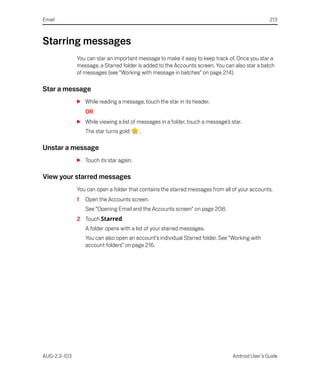 Email                                                                                            213



Starring messages
              You can star an important message to make it easy to keep track of. Once you star a
              message, a Starred folder is added to the Accounts screen. You can also star a batch
              of messages (see “Working with message in batches” on page 214).

Star a message
              S While reading a message, touch the star in its header.
                  OR
              S While viewing a list of messages in a folder, touch a message’s star.
                  The star turns gold    .

Unstar a message
              S Touch its star again.

View your starred messages
              You can open a folder that contains the starred messages from all of your accounts.
              1   Open the Accounts screen.
                  See “Opening Email and the Accounts screen” on page 208.
              2 Touch Starred.
                  A folder opens with a list of your starred messages.
                  You can also open an account’s individual Starred folder. See “Working with
                  account folders” on page 216.




AUG-2.3-103                                                                      Android User’s Guide
 
