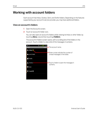 Email                                                                                                216



Working with account folders
              Each account has Inbox, Outbox, Sent, and Drafts folders. Depending on the features
              supported by your account’s service provider, you may have additional folders.

View an account’s folders
              1   Open the Accounts screen.
              2 Touch an account’s folder icon.
                  You can also open an account’s folders while viewing its Inbox or other folder, by
                  touching Menu      and then touching Folders.
                  The account’s Folders screen opens, with a scrolling list of the folders in the
                  account. Touch a folder to view a list of the messages it contains.

                                                   The account name.


                                                   Green circles indicate the number of
                                                   unread messages in the folder.




                                                   Touch a folder to open the messages it
                                                   contains.




AUG-2.3-103                                                                          Android User’s Guide
 
