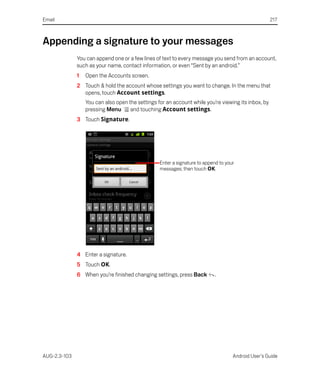 Email                                                                                                217



Appending a signature to your messages
              You can append one or a few lines of text to every message you send from an account,
              such as your name, contact information, or even “Sent by an android.”
              1   Open the Accounts screen.
              2 Touch & hold the account whose settings you want to change. In the menu that
                opens, touch Account settings.
                  You can also open the settings for an account while you’re viewing its inbox, by
                  pressing Menu      and touching Account settings.
              3 Touch Signature.




                                                  Enter a signature to append to your
                                                  messages; then touch OK.




              4 Enter a signature.
              5 Touch OK.
              6 When you’re finished changing settings, press Back         .




AUG-2.3-103                                                                         Android User’s Guide
 