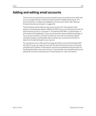 Email                                                                                              218



Adding and editing email accounts
              The first time you open Email, you are prompted to set up an email account. After that,
              you can configure Email to send and receive email from additional accounts. The
              accounts that you configure are displayed in the Accounts screen. See “Opening
              Email and the Accounts screen” on page 208.
              The Email setup wizard helps you set up your account for many popular email
              systems, including those based on IMAP and POP3, so you can read and work with the
              same email as you do on a computer in Thunderbird, Mac Mail, in a web browser, or
              with another email application. If your service provider requires additional settings, or
              if your service provider is unknown to Email, you can enter the necessary details
              manually, though you will typically need to contact your email service provider to
              determine the right settings for your account.
              You can also set up an a Microsoft Exchange ActiveSync account (Exchange 2003
              and 2007), so you can read and work with the same email as you do on a computer
              using Microsoft Outlook. Email supports username and password authentication for
              Exchange ActiveSync accounts, and your IT administrator may set additional security
              policies for the account (contact your IT administrator for more information).




AUG-2.3-103                                                                        Android User’s Guide
 