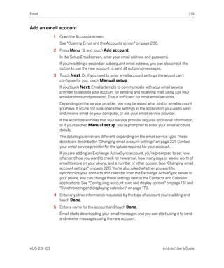 Email                                                                                              219


Add an email account
              1   Open the Accounts screen.
                  See “Opening Email and the Accounts screen” on page 208.
              2 Press Menu        and touch Add account.
                  In the Setup Email screen, enter your email address and password.
                  If you’re adding a second or subsequent email address, you can also check the
                  option to use the new account to send all outgoing messages.
              3 Touch Next. Or, if you need to enter email account settings the wizard can’t
                configure for you, touch Manual setup.
                  If you touch Next, Email attempts to communicate with your email service
                  provider to validate your account for sending and receiving mail, using just your
                  email address and password. This is sufficient for most email services.
                  Depending on the service provider, you may be asked what kind of email account
                  you have. If you’re not sure, check the settings in the application you use to send
                  and receive email on your computer, or ask your email service provider.
                  If the wizard determines that your service provider requires additional information,
                  or if you touched Manual setup, you’re prompted to enter your email account
                  details.
                  The details you enter are different, depending on the email service type. These
                  details are described in “Changing email account settings” on page 221. Contact
                  your email service provider for the values required for your account.
                  If you are adding an Exchange ActiveSync account, you’re prompted to set how
                  often and how you want to check for new email, how many days or weeks worth of
                  email to store on your phone, and a number of other options (see “Changing email
                  account settings” on page 221). You’re also asked whether you want to
                  synchronize your contacts and calendar from the Exchange ActiveSync server to
                  your phone. You can change these settings later in the Contacts and Calendar
                  applications. See “Configuring account sync and display options” on page 131 and
                  “Synchronizing and displaying calendars” on page 179.
              4 Enter any other information requested by the type of account you’re adding and
                touch Done.
              5 Enter a name for the account and touch Done.
                  Email starts downloading your email messages and you can start using it to send
                  and receive messages using the new account.




AUG-2.3-103                                                                       Android User’s Guide
 