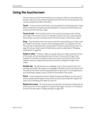 Android basics                                                                                          22



Using the touchscreen
                 The main way to control Android features is by using your finger to manipulate icons,
                 buttons, menu items, the onscreen keyboard, and other items on the touchscreen. You
                 can also change the screen’s orientation.

                 Touch To act on items on the screen, such as application and settings icons, to type
                 letters and symbols using the onscreen keyboard, or to press onscreen buttons, you
                 simply touch them with your finger.

                 Touch & hold Touch & hold an item on the screen by touching it and not lifting
                 your finger until an action occurs. For example, to open a menu for customizing the
                 Home screen, you touch an empty area on the Home screen until the menu opens.

                 Drag Touch & hold an item for a moment and then, without lifting your finger, move
                 your finger on the screen until you reach the target position. You drag items on the
                 Home screen to reposition them, as described in “Customizing the Home screen” on
                 page 43, and you drag to open the Notifications panel, as described in “Managing
                 notifications” on page 29.

                 Swipe or slide To swipe or slide, you quickly move your finger across the surface
                 of the screen, without pausing when you first touch it (so you don’t drag an item
                 instead). For example, you slide the screen up or down to scroll a list, and in some
                 Calendar views you swipe quickly across the screen to change the range of time
                 visible.

                 Double-tap Tap quickly twice on a webpage, map, or other screen to zoom. For
                 example, you double-tap a section of a webpage in Browser to zoom that section to fit
                 the width of the screen. Double-tapping after pinching to zoom in some applications,
                 such as Browser, reflows a column of text to fit the width of the screen.

                 Pinch In some applications (such as Maps, Browser, and Gallery), you can zoom in
                 and out by placing two fingers on the screen at once and pinching them together (to
                 zoom out) or spreading them apart (to zoom in).

                 Rotate the screen On most screens, the orientation of the screen rotates with the
                 phone as you turn it from upright to its side and back again. You can turn this feature
                 on and off, as described in “Display settings” on page 364.




AUG-2.3-103                                                                           Android User’s Guide
 
