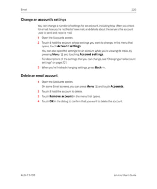 Email                                                                                            220


Change an account’s settings
              You can change a number of settings for an account, including how often you check
              for email, how you’re notified of new mail, and details about the servers the account
              uses to send and receive mail.
              1   Open the Accounts screen.
              2 Touch & hold the account whose settings you want to change. In the menu that
                opens, touch Account settings.
                  You can also open the settings for an account while you’re viewing its inbox, by
                  pressing Menu      and touching Account settings.
                  For descriptions of the settings that you can change, see “Changing email account
                  settings” on page 221.
              3 When you’re finished changing settings, press Back        .

Delete an email account
              1   Open the Accounts screen.
                  On some Email screens, you can press Menu         and touch Accounts.
              2 Touch & hold the account to delete.
              3 Touch Remove account in the menu that opens.
              4 Touch OK in the dialog to confirm that you want to delete the account.




AUG-2.3-103                                                                       Android User’s Guide
 