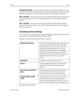 Email                                                                                              222


              Outgoing settings Opens a screen where you can configure settings for how you
              send email from this account. (Microsoft Exchange ActiveSync accounts do not have
              separate outgoing server settings.) See “Outgoing server settings” on page 224.

              Sync contacts For accounts that can sync contacts, check to sync contacts from
              this account to your phone. See “Configuring account sync and display options” on
              page 131.

              Sync calendar For accounts that can sync calendars, check to sync calendar
              events from this account to your phone. See “Configuring account sync and display
              options” on page 131.


              Incoming server settings
              Your account’s incoming settings are different, depending on the kind of email service
              for the account: Exchange ActiveSync, IMAP, or POP3.
              Settings for Microsoft Exchange ActiveSync accounts:

               DomainUsername                   If your Exchange ActiveSync server requires that
                                                 you specify a domain, enter it before the backs-
                                                 lash. Otherwise, just enter your username (the
                                                 part before the @example.com in your email
                                                 address) after the backslash. (The backslash is
                                                 optional if you’re just entering your username;
                                                 Email enters the correct syntax for domains and
                                                 usernames when communicating with the
                                                 server.)

               Password                          The password for your email account.

               Server                            The fully resolved hostname of the Exchange
                                                 ActiveSync server, for example, owa.exam-
                                                 ple.com.

               Use secure connection             Check this option if your Exchange ActiveSync
               (SSL)                             server requires you to connect to the server
                                                 securely, or if you prefer to connect securely.

               Accept all SSL certifi-           Check this option if you want to accept a server
               cates                             certificate from your Exchange ActiveSync
                                                 server that is self-signed, out of date, or in some
                                                 other way not accepted by the Email application.

              Settings for IMAP accounts:


AUG-2.3-103                                                                       Android User’s Guide
 