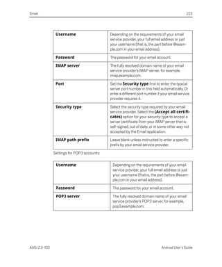 Email                                                                                        223




               Username                     Depending on the requirements of your email
                                            service provider, your full email address or just
                                            your username (that is, the part before @exam-
                                            ple.com in your email address).

               Password                     The password for your email account.

               IMAP server                  The fully resolved domain name of your email
                                            service provider’s IMAP server, for example,
                                            imap.example.com.

               Port                         Set the Security type first to enter the typical
                                            server port number in this field automatically. Or
                                            enter a different port number if your email service
                                            provider requires it.

               Security type                Select the security type required by your email
                                            service provider. Select the (Accept all certifi-
                                            cates) option for your security type to accept a
                                            server certificate from your IMAP server that is
                                            self-signed, out of date, or in some other way not
                                            accepted by the Email application.

               IMAP path prefix             Leave blank unless instructed to enter a specific
                                            prefix by your email service provider.

              Settings for POP3 accounts:

               Username                      Depending on the requirements of your email
                                             service provider, your full email address or just
                                             your username (that is, the part before @exam-
                                             ple.com in your email address).

               Password                      The password for your email account.

               POP3 server                   The fully resolved domain name of your email
                                             service provider’s POP3 server, for example,
                                             pop3.example.com.




AUG-2.3-103                                                                  Android User’s Guide
 