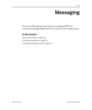227




                                                          Messaging

              You can use Messaging to exchange text messages (SMS) and
              multimedia messages (MMS) with your friends on their mobile phones.

              In this section
              “Opening Messaging” on page 228
              “Exchanging messages” on page 229
              “Changing Messaging settings” on page 234




AUG-2.3-103                                                       Android User’s Guide
 