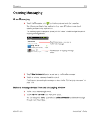 Messaging                                                                                       228



Opening Messaging
Open Messaging
              S Touch the Messaging icon        on the Home screen or in the Launcher.
                  See “Opening and switching applications” on page 40 to learn more about
                  opening and switching applications.
                  The Messaging window opens, where you can create a new message or open an
                  ongoing message thread.



                                                Touch to compose a new text or
                                                multimedia message.



                                                Touch to open an ongoing message
                                                thread.




              S Touch New message to start a new text or multimedia message.
              S Touch an existing message thread to open it.
                  Creating and responding to messages is described in “Exchanging messages” on
                  page 229.

Delete a message thread from the Messaging window
              1   Touch & hold the message thread.
              2 Touch Delete thread in the menu that opens.
                  You can also press Menu     and touch Delete threads to delete all message
                  threads from the window.




AUG-2.3-103                                                                      Android User’s Guide
 