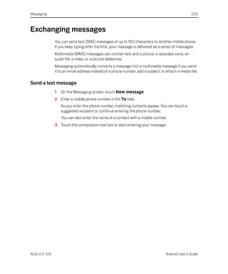 Messaging                                                                                         229



Exchanging messages
              You can send text (SMS) messages of up to 160 characters to another mobile phone.
              If you keep typing after the limit, your message is delivered as a series of messages.
              Multimedia (MMS) messages can contain text and a picture, a recorded voice, an
              audio file, a video, or a picture slideshow.
              Messaging automatically converts a message into a multimedia message if you send
              it to an email address instead of a phone number, add a subject, or attach a media file.

Send a text message
              1   On the Messaging screen, touch New message.
              2 Enter a mobile phone number in the To field.
                  As you enter the phone number, matching contacts appear. You can touch a
                  suggested recipient or continue entering the phone number.
                  You can also enter the name of a contact with a mobile number.
              3 Touch the composition text box to start entering your message.




AUG-2.3-103                                                                       Android User’s Guide
 