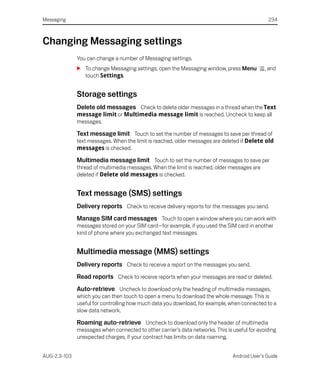 Messaging                                                                                      234



Changing Messaging settings
              You can change a number of Messaging settings.
              S To change Messaging settings, open the Messaging window, press Menu           , and
                touch Settings.


              Storage settings
              Delete old messages Check to delete older messages in a thread when the Text
              message limit or Multimedia message limit is reached. Uncheck to keep all
              messages.

              Text message limit Touch to set the number of messages to save per thread of
              text messages. When the limit is reached, older messages are deleted if Delete old
              messages is checked.

              Multimedia message limit Touch to set the number of messages to save per
              thread of multimedia messages. When the limit is reached, older messages are
              deleted if Delete old messages is checked.


              Text message (SMS) settings
              Delivery reports Check to receive delivery reports for the messages you send.
              Manage SIM card messages Touch to open a window where you can work with
              messages stored on your SIM card—for example, if you used the SIM card in another
              kind of phone where you exchanged text messages.


              Multimedia message (MMS) settings
              Delivery reports Check to receive a report on the messages you send.
              Read reports Check to receive reports when your messages are read or deleted.
              Auto-retrieve Uncheck to download only the heading of multimedia messages,
              which you can then touch to open a menu to download the whole message. This is
              useful for controlling how much data you download, for example, when connected to a
              slow data network.

              Roaming auto-retrieve Uncheck to download only the header of multimedia
              messages when connected to other carrier’s data networks. This is useful for avoiding
              unexpected charges, if your contract has limits on data roaming.


AUG-2.3-103                                                                     Android User’s Guide
 
