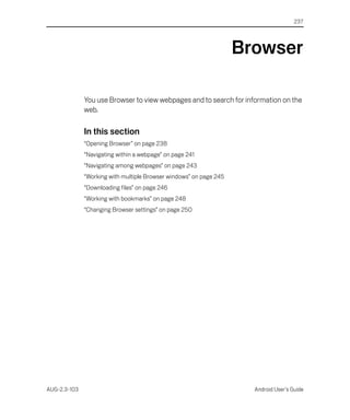 237




                                                                    Browser

              You use Browser to view webpages and to search for information on the
              web.

              In this section
              “Opening Browser” on page 238
              “Navigating within a webpage” on page 241
              “Navigating among webpages” on page 243
              “Working with multiple Browser windows” on page 245
              “Downloading files” on page 246
              “Working with bookmarks” on page 248
              “Changing Browser settings” on page 250




AUG-2.3-103                                                           Android User’s Guide
 