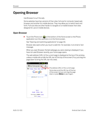 Browser                                                                                              238



Opening Browser
              Use Browser to surf the web.
              Some websites have two versions of their sites: full-size for computer-based web
              browsers and another for mobile devices. They may allow you to switch back and
              forth. Full-size sites are often harder to navigate on a mobile browser than sites
              designed for use on mobile devices.

Open Browser
              S Touch the Phone icon       at the bottom of the Home screen or the Phone
                application icon the Launcher or on the Home screen.
                 See “Opening and switching applications” on page 40.
                 Browser also opens when you touch a web link—for example, in an email or text
                 message.
                 When you open Browser, the last webpage you were viewing is displayed. If you
                 have not used Browser recently, your home page opens.
                 The web address (URL) of the current page is displayed at the top of the window,
                 unless a mobile site scrolls the URL bar off the top of the screen (if so, just drag the
                 page down to bring the URL bar into view).



                                                   The address (URL) of the current page.
                                                   Some sites scroll the URL bar off the top
                                                   of the screen, but you can drag the page
                                                   down or press Menu to see it again.




AUG-2.3-103                                                                           Android User’s Guide
 