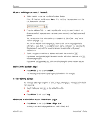 Browser                                                                                           239


Open a webpage or search the web
              1   Touch the URL box at the top of the Browser screen.
                  If the URL box isn’t visible, press Menu    or just drag the page down until the
                  URL box comes into view.



              2 Enter the address (URL) of a webpage. Or enter terms you want to search for.
                  As you enter text, your web search engine makes suggestions of webpages and
                  queries.
                  You can also touch the Microphone icon to search by voice (see “Using Voice
                  Actions” on page 102).
                  You can set the web search engine you want to use. See “Changing Browser
                  settings” on page 250. The Microphone icon is only available if you are using the
                  Google search engine. Other search engines may also not provide search
                  suggestions.
              3 Touch a suggestion or enter an address and touch the arrow icon          .
                  If you touch a suggested page or enter an address and touch the arrow icon          ,
                  that webpage opens.
                  If you touch a suggested query, your web search engine opens with the results.

Refresh the current page
              S Press Menu        and touch Refresh.
                  The webpage is reopened, updating any content that has changed.

Stop opening a page
              If a webpage is taking a long time to open, or if you change your mind, you can stop it
              from opening.
              S Touch the Cancel icon         to the right of the URL.
                  OR
              S Press Menu        and touch Stop.

Get more information about the current page
              S Press Menu        and touch More > Page info.
                  A dialog opens with the page’s title and full address (URL).

AUG-2.3-103                                                                       Android User’s Guide
 