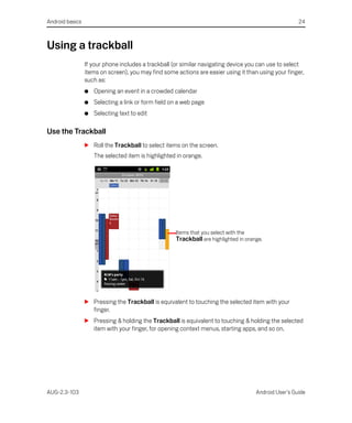 Android basics                                                                                         24



Using a trackball
                 If your phone includes a trackball (or similar navigating device you can use to select
                 items on screen), you may find some actions are easier using it than using your finger,
                 such as:
                 G   Opening an event in a crowded calendar
                 G   Selecting a link or form field on a web page
                 G   Selecting text to edit

Use the Trackball
                 S Roll the Trackball to select items on the screen.
                     The selected item is highlighted in orange.




                                                     Items that you select with the
                                                     Trackball are highlighted in orange.




                 S Pressing the Trackball is equivalent to touching the selected item with your
                   finger.
                 S Pressing & holding the Trackball is equivalent to touching & holding the selected
                   item with your finger, for opening context menus, starting apps, and so on.




AUG-2.3-103                                                                           Android User’s Guide
 