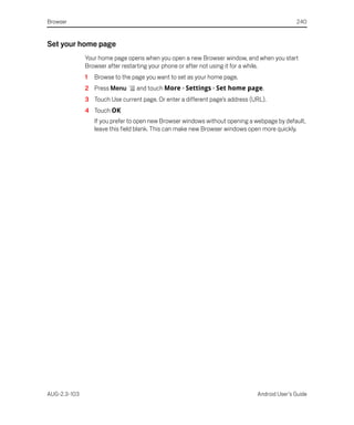 Browser                                                                                      240


Set your home page
              Your home page opens when you open a new Browser window, and when you start
              Browser after restarting your phone or after not using it for a while.
              1   Browse to the page you want to set as your home page.
              2 Press Menu       and touch More > Settings > Set home page.
              3 Touch Use current page. Or enter a different page’s address (URL).
              4 Touch OK
                  If you prefer to open new Browser windows without opening a webpage by default,
                  leave this field blank. This can make new Browser windows open more quickly.




AUG-2.3-103                                                                   Android User’s Guide
 