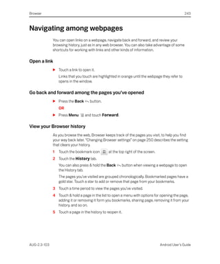 Browser                                                                                            243



Navigating among webpages
              You can open links on a webpage, navigate back and forward, and review your
              browsing history, just as in any web browser. You can also take advantage of some
              shortcuts for working with links and other kinds of information.

Open a link
              S Touch a link to open it.
                  Links that you touch are highlighted in orange until the webpage they refer to
                  opens in the window.

Go back and forward among the pages you’ve opened
              S Press the Back       button.
                  OR
              S Press Menu        and touch Forward.

View your Browser history
              As you browse the web, Browser keeps track of the pages you visit, to help you find
              your way back later. “Changing Browser settings” on page 250 describes the setting
              that clears your history.
              1   Touch the bookmark icon        at the top right of the screen.
              2 Touch the History tab.
                  You can also press & hold the Back        button when viewing a webpage to open
                  the History tab.
                  The pages you’ve visited are grouped chronologically. Bookmarked pages have a
                  gold star. Touch a star to add or remove that page from your bookmarks.
              3 Touch a time period to view the pages you’ve visited.
              4 Touch & hold a page in the list to open a menu with options for opening the page,
                adding it or removing it form you bookmarks, sharing page, removing it from your
                history, and so on.
              5 Touch a page in the history to reopen it.




AUG-2.3-103                                                                        Android User’s Guide
 