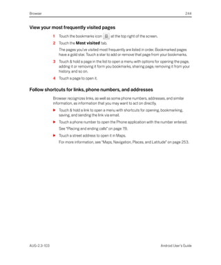 Browser                                                                                           244


View your most frequently visited pages
              1   Touch the bookmarks icon       at the top right of the screen.
              2 Touch the Most visited tab.
                  The pages you’ve visited most frequently are listed in order. Bookmarked pages
                  have a gold star. Touch a star to add or remove that page from your bookmarks.
              3 Touch & hold a page in the list to open a menu with options for opening the page,
                adding it or removing it form you bookmarks, sharing page, removing it from your
                history, and so on.
              4 Touch a page to open it.

Follow shortcuts for links, phone numbers, and addresses
              Browser recognizes links, as well as some phone numbers, addresses, and similar
              information, as information that you may want to act on directly.
              S Touch & hold a link to open a menu with shortcuts for opening, bookmarking,
                saving, and sending the link via email.
              S Touch a phone number to open the Phone application with the number entered.
                  See “Placing and ending calls” on page 78.
              S Touch a street address to open it in Maps.
                  For more information, see “Maps, Navigation, Places, and Latitude” on page 253.




AUG-2.3-103                                                                        Android User’s Guide
 