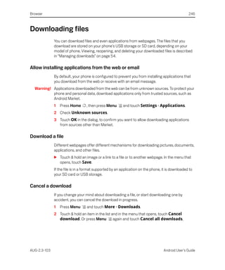 Browser                                                                                            246



Downloading files
              You can download files and even applications from webpages. The files that you
              download are stored on your phone's USB storage or SD card, depending on your
              model of phone. Viewing, reopening, and deleting your downloaded files is described
              in “Managing downloads” on page 54.

Allow installing applications from the web or email
              By default, your phone is configured to prevent you from installing applications that
              you download from the web or receive with an email message.
  Warning! Applications downloaded from the web can be from unknown sources. To protect your
           phone and personal data, download applications only from trusted sources, such as
           Android Market.
              1   Press Home      , then press Menu      and touch Settings > Applications.
              2 Check Unknown sources.
              3 Touch OK in the dialog, to confirm you want to allow downloading applications
                from sources other than Market.

Download a file
              Different webpages offer different mechanisms for downloading pictures, documents,
              applications, and other files.
              S Touch & hold an image or a link to a file or to another webpage. In the menu that
                opens, touch Save.
              If the file is in a format supported by an application on the phone, it is downloaded to
              your SD card or USB storage.

Cancel a download
              If you change your mind about downloading a file, or start downloading one by
              accident, you can cancel the download in progress.
              1   Press Menu      and touch More > Downloads.
              2 Touch & hold an item in the list and in the menu that opens, touch Cancel
                download. Or press Menu           again and touch Cancel all downloads.




AUG-2.3-103                                                                        Android User’s Guide
 