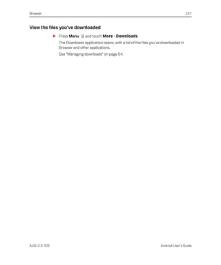 Browser                                                                                          247


View the files you’ve downloaded
              S Press Menu      and touch More > Downloads.
                The Downloads application opens, with a list of the files you’ve downloaded in
                Browser and other applications.
                See “Managing downloads” on page 54.




AUG-2.3-103                                                                    Android User’s Guide
 