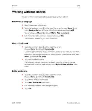 Browser                                                                                         248



Working with bookmarks
              You can bookmark webpages so that you can quickly return to them.

Bookmark a webpage
              1   Open the webpage to bookmark.
              2 Touch the bookmark icon    at the top of the screen (or press Menu  and
                touch Bookmarks) and at the top of the Bookmarks screen, touch Add.
                  You can also press Menu      and touch More > Add bookmark.
              3 Edit the name and the address if necessary and touch OK.
                  The bookmark is added to your list of bookmarks.

Open a bookmark
              1   Touch the bookmark icon     at the top of the screen.
                  Or press Menu    and touch Bookmarks.
                  A window opens with a list of your bookmarks, sorted by how often you visit them.
                  Bookmarks are displayed in thumbnail view by default. To see them as a list, press
                  Menu    and touch List view.
              2 Touch a bookmark to open it.
                  The bookmark opens in the current window. If you prefer to open it in a new
                  window, touch & hold the bookmark and touch Open in new window in the
                  menu.

Edit a bookmark
              1   Touch the bookmark icon     at the top of the screen.
                  Or press Menu    and touch Bookmarks.
              2 Touch & hold the bookmark to edit.
              3 Touch Edit bookmark in the menu
              4 Edit the name or address in the dialog that opens.
              5 Touch OK.




AUG-2.3-103                                                                      Android User’s Guide
 