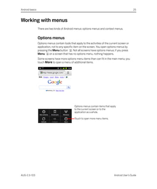 Android basics                                                                                        25



Working with menus
                 There are two kinds of Android menus: options menus and context menus.


                 Options menus
                 Options menus contain tools that apply to the activities of the current screen or
                 application, not to any specific item on the screen. You open options menus by
                 pressing the Menu button . Not all screens have options menus; if you press
                 Menu      on a screen that has no options menu, nothing happens.
                 Some screens have more options menu items than can fit in the main menu; you
                 touch More to open a menu of additional items.




                                                 Options menus contain items that apply
                                                 to the current screen or to the
                                                 application as a whole.

                                                 Touch to open more menu items.




AUG-2.3-103                                                                          Android User’s Guide
 
