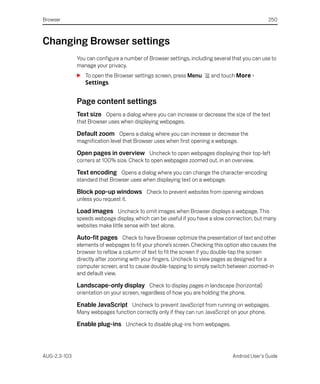 Browser                                                                                        250



Changing Browser settings
              You can configure a number of Browser settings, including several that you can use to
              manage your privacy.
              S To open the Browser settings screen, press Menu        and touch More >
                Settings.


              Page content settings
              Text size Opens a dialog where you can increase or decrease the size of the text
              that Browser uses when displaying webpages.

              Default zoom Opens a dialog where you can increase or decrease the
              magnification level that Browser uses when first opening a webpage.

              Open pages in overview Uncheck to open webpages displaying their top-left
              corners at 100% size. Check to open webpages zoomed out, in an overview.

              Text encoding Opens a dialog where you can change the character-encoding
              standard that Browser uses when displaying text on a webpage.

              Block pop-up windows Check to prevent websites from opening windows
              unless you request it.

              Load images Uncheck to omit images when Browser displays a webpage. This
              speeds webpage display, which can be useful if you have a slow connection, but many
              websites make little sense with text alone.

              Auto-fit pages Check to have Browser optimize the presentation of text and other
              elements of webpages to fit your phone’s screen. Checking this option also causes the
              browser to reflow a column of text to fit the screen if you double-tap the screen
              directly after zooming with your fingers. Uncheck to view pages as designed for a
              computer screen, and to cause double-tapping to simply switch between zoomed-in
              and default view.

              Landscape-only display Check to display pages in landscape (horizontal)
              orientation on your screen, regardless of how you are holding the phone.

              Enable JavaScript Uncheck to prevent JavaScript from running on webpages.
              Many webpages function correctly only if they can run JavaScript on your phone.

              Enable plug-ins Uncheck to disable plug-ins from webpages.



AUG-2.3-103                                                                     Android User’s Guide
 