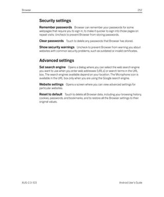 Browser                                                                                           252



              Security settings
              Remember passwords Browser can remember your passwords for some
              webpages that require you to sign in, to make it quicker to sign into those pages on
              repeat visits. Uncheck to prevent Browser from storing passwords.

              Clear passwords Touch to delete any passwords that Browser has stored.
              Show security warnings Uncheck to prevent Browser from warning you about
              websites with common security problems, such as outdated or invalid certificates.


              Advanced settings
              Set search engine Opens a dialog where you can select the web search engine
              you want to use when you enter web addresses (URLs) or search terms in the URL
              box. The search engines available depend on your location. The Microphone icon is
              available in the URL box only when you are using the Google search engine.

              Website settings Opens a screen where you can view advanced settings for
              particular websites.

              Reset to default Touch to delete all Browser data, including your browsing history,
              cookies, passwords, and bookmarks, and to restore all the Browser settings to their
              original values.




AUG-2.3-103                                                                      Android User’s Guide
 