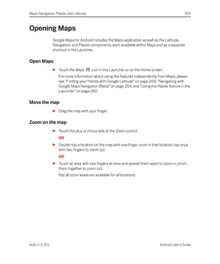 Maps, Navigation, Places, and Latitude                                                            254



Opening Maps
               Google Maps for Android includes the Maps application as well as the Latitude,
               Navigation, and Places components, each available within Maps and as a separate
               shortcut in the Launcher.

Open Maps
               S Touch the Maps          icon in the Launcher or on the Home screen.
                   For more information about using the features independently from Maps, please
                   see “Finding your friends with Google Latitude” on page 268, “Navigating with
                   Google Maps Navigation (Beta)” on page 264, and “Using the Places feature in the
                   Launcher” on page 260.

Move the map
               S Drag the map with your finger.

Zoom on the map
               S Touch the plus or minus side of the Zoom control
                   OR
               S Double-tap a location on the map with one finger zoom in that location; tap once
                 with two fingers to zoom out.
                   OR
               S Touch an area with two fingers at once and spread them apart to zoom in; pinch
                 them together to zoom out.
                   Not all zoom levels are available for all locations.




AUG-2.3-103                                                                       Android User’s Guide
 