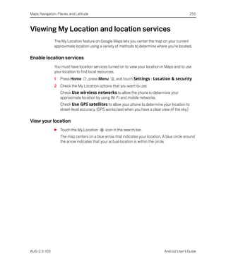 Maps, Navigation, Places, and Latitude                                                              255



Viewing My Location and location services
               The My Location feature on Google Maps lets you center the map on your current
               approximate location using a variety of methods to determine where you're located.

Enable location services
               You must have location services turned on to view your location in Maps and to use
               your location to find local resources.
               1   Press Home        , press Menu   , and touch Settings > Location & security.
               2 Check the My Location options that you want to use.
                   Check Use wireless networks to allow the phone to determine your
                   approximate location by using Wi-Fi and mobile networks.
                   Check Use GPS satellites to allow your phone to determine your location to
                   street-level accuracy. (GPS works best when you have a clear view of the sky.)

View your location
               S Touch the My Location         icon in the search bar.
                   The map centers on a blue arrow that indicates your location. A blue circle around
                   the arrow indicates that your actual location is within the circle.




AUG-2.3-103                                                                       Android User’s Guide
 