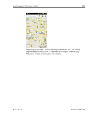 Maps, Navigation, Places, and Latitude                                                          256




                   Depending on which My Location options you’ve enabled, you’ll see varying
                   degrees of approximation, with GPS satellites providing the best accuracy,
                   followed by wireless networks, then cell networks.




AUG-2.3-103                                                                      Android User’s Guide
 