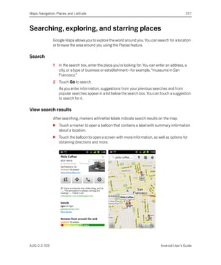 Maps, Navigation, Places, and Latitude                                                              257



Searching, exploring, and starring places
               Google Maps allows you to explore the world around you. You can search for a location
               or browse the area around you using the Places feature.

Search
               1   In the search box, enter the place you’re looking for. You can enter an address, a
                   city, or a type of business or establishment—for example, “museums in San
                   Francisco.”
               2 Touch Go to search.
                   As you enter information, suggestions from your previous searches and from
                   popular searches appear in a list below the search box. You can touch a suggestion
                   to search for it.

View search results
               After searching, markers with letter labels indicate search results on the map.
               S Touch a marker to open a balloon that contains a label with summary information
                 about a location.
               S Touch the balloon to open a screen with more information, as well as options for
                 obtaining directions and more.




AUG-2.3-103                                                                         Android User’s Guide
 