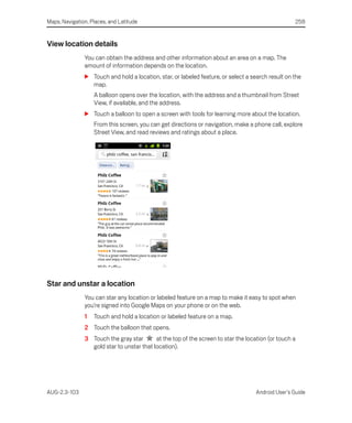 Maps, Navigation, Places, and Latitude                                                             258


View location details
               You can obtain the address and other information about an area on a map. The
               amount of information depends on the location.
               S Touch and hold a location, star, or labeled feature, or select a search result on the
                 map.
                   A balloon opens over the location, with the address and a thumbnail from Street
                   View, if available, and the address.
               S Touch a balloon to open a screen with tools for learning more about the location.
                   From this screen, you can get directions or navigation, make a phone call, explore
                   Street View, and read reviews and ratings about a place.




Star and unstar a location
               You can star any location or labeled feature on a map to make it easy to spot when
               you’re signed into Google Maps on your phone or on the web.
               1   Touch and hold a location or labeled feature on a map.
               2 Touch the balloon that opens.
               3 Touch the gray star       at the top of the screen to star the location (or touch a
                 gold star to unstar that location).




AUG-2.3-103                                                                         Android User’s Guide
 