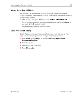 Maps, Navigation, Places, and Latitude                                                            259


View a list of Starred Places
               You can open a list of your starred locations, so you can quickly go to a starred
               location on the map. The list includes locations you’ve starred when signed into Maps
               on the phone or the web.
               1   While viewing a map, press Menu         and touch More > Starred Places.
                   The list of your starred items and their addresses opens. You can press Menu
                   and touch Refresh to update the list.
                   Touch a location in the list to view it on a map.

Clear your search history
               Google Maps stores items you’ve searched for to make it easy to search for them
               again later. You can clear your search history in the Settings application.
               1   Press Home , press Menu            , and touch Settings > Applications >
                   Manage applications.
               2 Touch the All tab.
               3 Touch Maps in the scrolling list.
               4 Touch Clear data.




AUG-2.3-103                                                                       Android User’s Guide
 