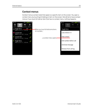 Android basics                                                                                     26



                 Context menus
                 Context menus contain tools that apply to a specific item on the screen. You open a
                 context menu by touching & holding an item on the screen. Not all items have context
                 menus. If you touch & hold an item that has no context menu, nothing happens.




                                   When you touch & hold some items
                                   on a screen...



                                             ...a context menu opens.




AUG-2.3-103                                                                       Android User’s Guide
 