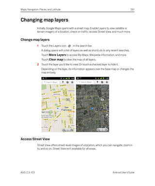 Maps, Navigation, Places, and Latitude                                                                 261



Changing map layers
               Initially, Google Maps opens with a street map. Enable Layers to view satellite or
               terrain imagery of a location, check on traffic, access Street View, and much more.

Change map layers
               1   Touch the Layers icon        in the search bar.
                   A dialog opens with a list of layers as well as shortcuts to any recent searches.
                   Touch More Layers to access My Maps, Wikipedia information, and more.
                   Touch Clear map to clear the map of all layers.
               2 Touch the layer you’d like to view. Or touch a checked layer to hide it.
                   Depending on the layer, its information appears over the base map or changes the
                   map entirely.




Access Street View
               Street View offers street-level images of a location, which you can navigate, zoom in
               to, and so on. Street View isn’t available for all areas.




AUG-2.3-103                                                                         Android User’s Guide
 
