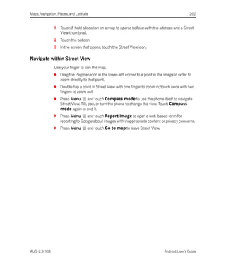 Maps, Navigation, Places, and Latitude                                                           262


               1   Touch & hold a location on a map to open a balloon with the address and a Street
                   View thumbnail.
               2 Touch the balloon.
               3 In the screen that opens, touch the Street View icon.

Navigate within Street View
               Use your finger to pan the map.
               S Drag the Pegman icon in the lower-left corner to a point in the image in order to
                 zoom directly to that point.
               S Double-tap a point in Street View with one finger to zoom in; touch once with two
                 fingers to zoom out
               S Press Menu        and touch Compass mode to use the phone itself to navigate
                 Street View. Tilt, pan, or turn the phone to change the view. Touch Compass
                 mode again to end it.
               S Press Menu      and touch Report image to open a web-based form for
                 reporting to Google about images with inappropriate content or privacy concerns.
               S Press Menu          and touch Go to map to leave Street View.




AUG-2.3-103                                                                      Android User’s Guide
 