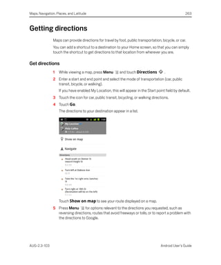 Maps, Navigation, Places, and Latitude                                                               263



Getting directions
               Maps can provide directions for travel by foot, public transportation, bicycle, or car.
               You can add a shortcut to a destination to your Home screen, so that you can simply
               touch the shortcut to get directions to that location from wherever you are.

Get directions
               1   While viewing a map, press Menu        and touch Directions          .
               2 Enter a start and end point and select the mode of transportation (car, public
                 transit, bicycle, or walking).
                   If you have enabled My Location, this will appear in the Start point field by default.
               3 Touch the icon for car, public transit, bicycling, or walking directions.
               4 Touch Go.
                   The directions to your destination appear in a list.




                   Touch Show on map to see your route displayed on a map.
               5 Press Menu       for options relevant to the directions you requested, such as
                 reversing directions, routes that avoid freeways or tolls, or to report a problem with
                 the directions to Google.




AUG-2.3-103                                                                          Android User’s Guide
 