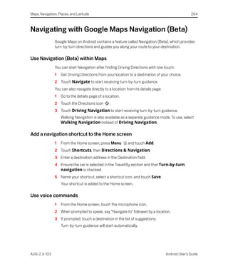 Maps, Navigation, Places, and Latitude                                                              264



Navigating with Google Maps Navigation (Beta)
               Google Maps on Android contains a feature called Navigation (Beta), which provides
               turn-by-turn directions and guides you along your route to your destination.

Use Navigation (Beta) within Maps
               You can start Navigation after finding Driving Directions with one touch:
               1   Get Driving Directions from your location to a destination of your choice.
               2 Touch Navigate to start receiving turn-by-turn guidance.
               You can also navigate directly to a location from its details page:
               1   Go to the details page of a location.
               2 Touch the Directions icon       .
               3 Touch Driving Navigation to start receiving turn-by-turn guidance.
                   Walking Navigation is also available as a separate guidance mode. To use, select
                   Walking Navigation instead of Driving Navigation.

Add a navigation shortcut to the Home screen
               1   From the Home screen, press Menu         and touch Add.
               2 Touch Shortcuts, then Directions & Navigation.
               3 Enter a destination address in the Destination field.
               4 Ensure the car is selected in the Travel By section and that Turn-by-turn
                 navigation is checked.
               5 Name your shortcut, select a shortcut icon, and touch Save.
                   Your shortcut is added to the Home screen.

Use voice commands
               1   From the Home screen, touch the microphone icon.
               2 When prompted to speak, say “Navigate to” followed by a location.
               3 If prompted, touch a destination in the list of suggestions.
                   Turn-by-turn guidance will start automatically.




AUG-2.3-103                                                                          Android User’s Guide
 