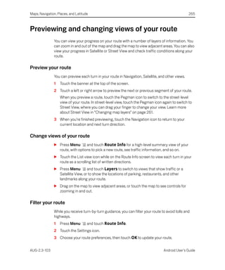 Maps, Navigation, Places, and Latitude                                                              265



Previewing and changing views of your route
               You can view your progress on your route with a number of layers of information. You
               can zoom in and out of the map and drag the map to view adjacent areas. You can also
               view your progress in Satellite or Street View and check traffic conditions along your
               route.

Preview your route
               You can preview each turn in your route in Navigation, Satellite, and other views.
               1   Touch the banner at the top of the screen.
               2 Touch a left or right arrow to preview the next or previous segment of your route.
                   When you preview a route, touch the Pegman icon to switch to the street-level
                   view of your route. In street-level view, touch the Pegman icon again to switch to
                   Street View, where you can drag your finger to change your view. Learn more
                   about Street View in “Changing map layers” on page 261.
               3 When you’re finished previewing, touch the Navigation icon to return to your
                 current location and next turn direction.

Change views of your route
               S Press Menu       and touch Route Info for a high-level summary view of your
                 route, with options to pick a new route, see traffic information, and so on.
               S Touch the List view icon while on the Route Info screen to view each turn in your
                 route as a scrolling list of written directions.
               S Press Menu        and touch Layers to switch to views that show traffic or a
                 Satellite View, or to show the locations of parking, restaurants, and other
                 landmarks along your route.
               S Drag on the map to view adjacent areas, or touch the map to see controls for
                 zooming in and out.

Filter your route
               While you receive turn-by-turn guidance, you can filter your route to avoid tolls and
               highways.
               1   Press Menu        and touch Route Info.
               2 Touch the Settings icon.
               3 Choose your route preferences, then touch OK to update your route.


AUG-2.3-103                                                                        Android User’s Guide
 