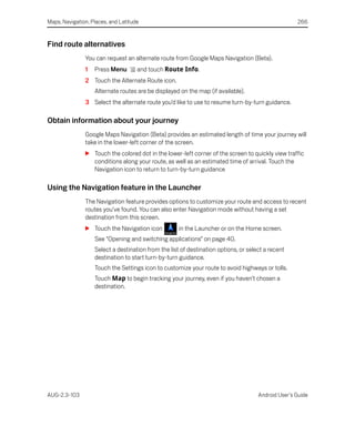 Maps, Navigation, Places, and Latitude                                                              266


Find route alternatives
               You can request an alternate route from Google Maps Navigation (Beta).
               1   Press Menu        and touch Route Info.
               2 Touch the Alternate Route icon.
                   Alternate routes are be displayed on the map (if available).
               3 Select the alternate route you’d like to use to resume turn-by-turn guidance.

Obtain information about your journey
               Google Maps Navigation (Beta) provides an estimated length of time your journey will
               take in the lower-left corner of the screen.
               S Touch the colored dot in the lower-left corner of the screen to quickly view traffic
                 conditions along your route, as well as an estimated time of arrival. Touch the
                 Navigation icon to return to turn-by-turn guidance

Using the Navigation feature in the Launcher
               The Navigation feature provides options to customize your route and access to recent
               routes you’ve found. You can also enter Navigation mode without having a set
               destination from this screen.
               S Touch the Navigation icon           in the Launcher or on the Home screen.
                   See “Opening and switching applications” on page 40.
                   Select a destination from the list of destination options, or select a recent
                   destination to start turn-by-turn guidance.
                   Touch the Settings icon to customize your route to avoid highways or tolls.
                   Touch Map to begin tracking your journey, even if you haven’t chosen a
                   destination.




AUG-2.3-103                                                                          Android User’s Guide
 