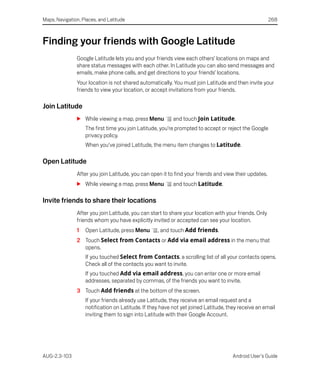 Maps, Navigation, Places, and Latitude                                                                 268



Finding your friends with Google Latitude
               Google Latitude lets you and your friends view each others’ locations on maps and
               share status messages with each other. In Latitude you can also send messages and
               emails, make phone calls, and get directions to your friends’ locations.
               Your location is not shared automatically. You must join Latitude and then invite your
               friends to view your location, or accept invitations from your friends.

Join Latitude
               S While viewing a map, press Menu          and touch Join Latitude.
                   The first time you join Latitude, you’re prompted to accept or reject the Google
                   privacy policy.
                   When you’ve joined Latitude, the menu item changes to Latitude.

Open Latitude
               After you join Latitude, you can open it to find your friends and view their updates.
               S While viewing a map, press Menu          and touch Latitude.

Invite friends to share their locations
               After you join Latitude, you can start to share your location with your friends. Only
               friends whom you have explicitly invited or accepted can see your location.
               1   Open Latitude, press Menu       , and touch Add friends.
               2 Touch Select from Contacts or Add via email address in the menu that
                 opens.
                   If you touched Select from Contacts, a scrolling list of all your contacts opens.
                   Check all of the contacts you want to invite.
                   If you touched Add via email address, you can enter one or more email
                   addresses, separated by commas, of the friends you want to invite.
               3 Touch Add friends at the bottom of the screen.
                   If your friends already use Latitude, they receive an email request and a
                   notification on Latitude. If they have not yet joined Latitude, they receive an email
                   inviting them to sign into Latitude with their Google Account.




AUG-2.3-103                                                                          Android User’s Guide
 
