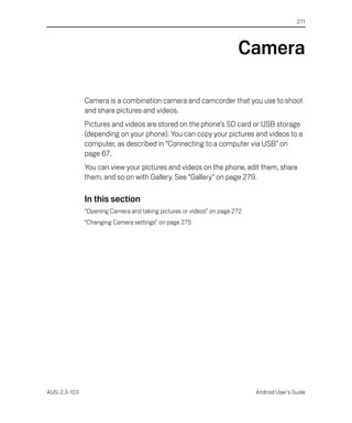 271




                                                                      Camera

              Camera is a combination camera and camcorder that you use to shoot
              and share pictures and videos.
              Pictures and videos are stored on the phone’s SD card or USB storage
              (depending on your phone). You can copy your pictures and videos to a
              computer, as described in “Connecting to a computer via USB” on
              page 67.
              You can view your pictures and videos on the phone, edit them, share
              them, and so on with Gallery. See “Gallery” on page 279.

              In this section
              “Opening Camera and taking pictures or videos” on page 272
              “Changing Camera settings” on page 275




AUG-2.3-103                                                                Android User’s Guide
 