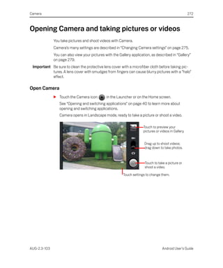 Camera                                                                                                  272



Opening Camera and taking pictures or videos
              You take pictures and shoot videos with Camera.
              Camera’s many settings are described in “Changing Camera settings” on page 275.
              You can also view your pictures with the Gallery application, as described in “Gallery”
              on page 279.
 Important Be sure to clean the protective lens cover with a microfiber cloth before taking pic-
           tures. A lens cover with smudges from fingers can cause blurry pictures with a “halo”
           effect.

Open Camera
              S Touch the Camera icon          in the Launcher or on the Home screen.
                 See “Opening and switching applications” on page 40 to learn more about
                 opening and switching applications.
                 Camera opens in Landscape mode, ready to take a picture or shoot a video.

                                                                       Touch to preview your
                                                                       pictures or videos in Gallery.


                                                                       Drag up to shoot videos;
                                                                       drag down to take photos.



                                                                        Touch to take a picture or
                                                                        shoot a video.

                                                          Touch settings to change them.




AUG-2.3-103                                                                         Android User’s Guide
 