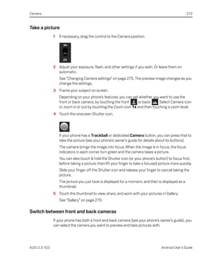 Camera                                                                                              273


Take a picture
              1   If necessary, drag the control to the Camera position.




              2 Adjust your exposure, flash, and other settings if you wish. Or leave them on
                automatic.
                  See “Changing Camera settings” on page 275. The preview image changes as you
                  change the settings.
              3 Frame your subject on screen.
                  Depending on your phone’s features, you can set whether you want to use the
                  front or back camera, by touching the front    or back      Select Camera icon
                  or zoom in or out by touching the Zoom icon 1x and then touching a zoom level.
              4 Touch the onscreen Shutter icon.




                  If your phone has a Trackball or dedicated Camera button, you can press that to
                  take the picture (see your phone’s owner’s guide for details about its buttons).
                  The camera brings the image into focus. When the image is in focus, the focus
                  indicators in each corner turn green and the camera takes a picture.
                  You can also touch & hold the Shutter icon (or your phone’s button) to focus first,
                  before taking a picture; then lift your finger to take a focused picture more quickly.
                  Slide your finger off the Shutter icon and release your finger to cancel taking the
                  picture.
                  The picture you just took is displayed for a moment, and then is displayed as a
                  thumbnail.
              5 Touch the thumbnail to view, share, and work with your pictures in Gallery
                  See “Gallery” on page 279.

Switch between front and back cameras
              If your phone has both a front and back camera (see your phone’s owner’s guide), you
              can select the camera you want to preview and take pictures with.




AUG-2.3-103                                                                         Android User’s Guide
 