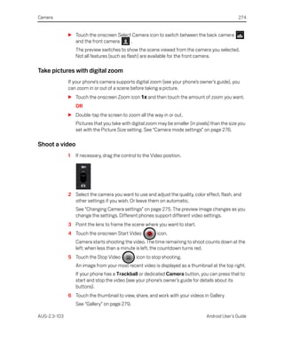 Camera                                                                                             274


              S Touch the onscreen Select Camera icon to switch between the back camera
                and the front camera     .
                  The preview switches to show the scene viewed from the camera you selected.
                  Not all features (such as flash) are available for the front camera.

Take pictures with digital zoom
              If your phone’s camera supports digital zoom (see your phone’s owner’s guide), you
              can zoom in or out of a scene before taking a picture.
              S Touch the onscreen Zoom icon 1x and then touch the amount of zoom you want.
                  OR
              S Double-tap the screen to zoom all the way in or out.
                  Pictures that you take with digital zoom may be smaller (in pixels) than the size you
                  set with the Picture Size setting. See “Camera mode settings” on page 276.

Shoot a video
              1   If necessary, drag the control to the Video position.




              2 Select the camera you want to use and adjust the quality, color effect, flash, and
                other settings if you wish. Or leave them on automatic.
                  See “Changing Camera settings” on page 275. The preview image changes as you
                  change the settings. Different phones support different video settings.
              3 Point the lens to frame the scene where you want to start.
              4 Touch the onscreen Start Video             icon.
                  Camera starts shooting the video. The time remaining to shoot counts down at the
                  left; when less than a minute is left, the countdown turns red.
              5 Touch the Stop Video            icon to stop shooting.
                  An image from your most recent video is displayed as a thumbnail at the top right.
                  If your phone has a Trackball or dedicated Camera button, you can press that to
                  start and stop the video (see your phone’s owner’s guide for details about its
                  buttons).
              6 Touch the thumbnail to view, share, and work with your videos in Gallery
                  See “Gallery” on page 279.

AUG-2.3-103                                                                        Android User’s Guide
 