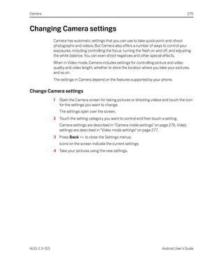 Camera                                                                                            275



Changing Camera settings
              Camera has automatic settings that you can use to take quick point-and-shoot
              photographs and videos. But Camera also offers a number of ways to control your
              exposures, including controlling the focus, turning the flash on and off, and adjusting
              the white balance. You can even shoot negatives and other special effects.
              When in Video mode, Camera includes settings for controlling picture and video
              quality and video length, whether to store the location where you take your pictures,
              and so on.
              The settings in Camera depend on the features supported by your phone.

Change Camera settings
              1   Open the Camera screen for taking pictures or shooting videos and touch the icon
                  for the settings you want to change.
                  The settings open over the screen.
              2 Touch the setting category you want to control and then touch a setting.
                  Camera settings are described in “Camera mode settings” on page 276. Video
                  settings are described in “Video mode settings” on page 277.
              3 Press Back        to close the Settings menus.
                  Icons on the screen indicate the current settings.
              4 Take your pictures using the new settings.




AUG-2.3-103                                                                       Android User’s Guide
 