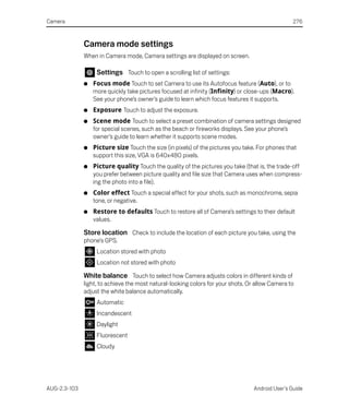 Camera                                                                                            276



              Camera mode settings
              When in Camera mode, Camera settings are displayed on screen.

                   Settings Touch to open a scrolling list of settings:
              G   Focus mode Touch to set Camera to use its Autofocus feature (Auto), or to
                  more quickly take pictures focused at infinity (Infinity) or close-ups (Macro).
                  See your phone’s owner’s guide to learn which focus features it supports.
              G   Exposure Touch to adjust the exposure.
              G   Scene mode Touch to select a preset combination of camera settings designed
                  for special scenes, such as the beach or fireworks displays. See your phone’s
                  owner’s guide to learn whether it supports scene modes.
              G   Picture size Touch the size (in pixels) of the pictures you take. For phones that
                  support this size, VGA is 640x480 pixels.
              G   Picture quality Touch the quality of the pictures you take (that is, the trade-off
                  you prefer between picture quality and file size that Camera uses when compress-
                  ing the photo into a file).
              G   Color effect Touch a special effect for your shots, such as monochrome, sepia
                  tone, or negative.
              G   Restore to defaults Touch to restore all of Camera’s settings to their default
                  values.

              Store location Check to include the location of each picture you take, using the
              phone’s GPS.
                   Location stored with photo
                   Location not stored with photo

              White balance Touch to select how Camera adjusts colors in different kinds of
              light, to achieve the most natural-looking colors for your shots. Or allow Camera to
              adjust the white balance automatically.
                   Automatic
                   Incandescent
                   Daylight
                   Fluorescent
                   Cloudy




AUG-2.3-103                                                                       Android User’s Guide
 